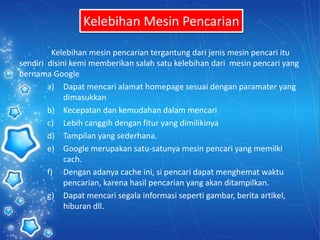 Kelebihan Mesin Pencarian
Kelebihan mesin pencarian tergantung dari jenis mesin pencari itu
sendiri disini kemi memberikan salah satu kelebihan dari mesin pencari yang
bernama Google
a) Dapat mencari alamat homepage sesuai dengan paramater yang
dimasukkan
b) Kecepatan dan kemudahan dalam mencari
c) Lebih canggih dengan fitur yang dimilikinya
d) Tampilan yang sederhana.
e) Google merupakan satu-satunya mesin pencari yang memilki
cach.
f) Dengan adanya cache ini, si pencari dapat menghemat waktu
pencarian, karena hasil pencarian yang akan ditampilkan.
g) Dapat mencari segala informasi seperti gambar, berita artikel,
hiburan dll.
 