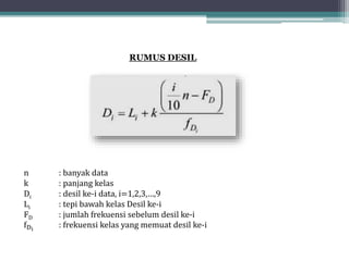RUMUS DESIL
n : banyak data
k : panjang kelas
Di : desil ke-i data, i=1,2,3,…,9
Li : tepi bawah kelas Desil ke-i
FD : jumlah frekuensi sebelum desil ke-i
fDi
: frekuensi kelas yang memuat desil ke-i
 