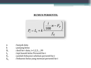 RUMUS PERSENTIL
n : banyak data
k : panjang kelas
Di : desil ke-i data, i=1,2,3,…,99
Li : tepi bawah kelas Persentil ke-i
FP : jumlah frekuensi sebelum persentil ke-i
fPi
: frekuensi kelas yang memuat persentil ke-i
 