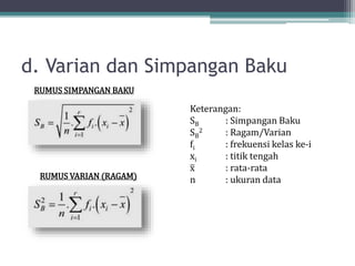 d. Varian dan Simpangan Baku
RUMUS SIMPANGAN BAKU
RUMUS VARIAN (RAGAM)
Keterangan:
SB : Simpangan Baku
SB
2 : Ragam/Varian
fi : frekuensi kelas ke-i
xi : titik tengah
x : rata-rata
n : ukuran data
 