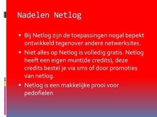 Nadelen NetlogBij Netlog zijn de toepassingen nogal bepekt ontwikkeld tegenover andere netwerksites. Niet alles op Netlog is volledig gratis. Netlog heeft een eigen munt(de credits), deze credits bestel je via sms of door promoties van netlog. Netlog is een makkelijke prooi voor pedofielen