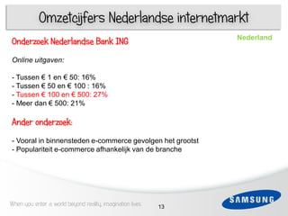 Omzetcijfers Nederlandse internetmarkt
                                                                Nederland
Onderzoek Nederlandse Bank ING
Online uitgaven:
 3
- Tussen € 1 en € 50: 16%
   1
- Tussen € 50 en € 100 : 16%
- Tussen € 100 en € 500: 27%
- Meer dan € 500: 21%

Ander onderzoek:
- Vooral in binnensteden e-commerce gevolgen het grootst
- Populariteit e-commerce afhankelijk van de branche
 6




When you enter a world beyond reality, imagination lives   13
 