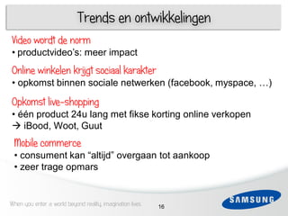 Trends en ontwikkelingen
Video wordt de norm
• productvideo‟s: meer impact
     4
Online winkelen krijgt sociaal karakter
   1
•3opkomst binnen sociale netwerken (facebook, myspace, …)

Opkomst live-shopping
 4 1
• één product 24u lang met fikse korting online verkopen
 iBood, Woot, Guut
 5
 Mobile commerce
 6 consument
 •             kan “altijd” overgaan tot aankoop
 • zeer trage opmars


When you enter a world beyond reality, imagination lives   16
 