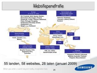 Websitepenetratie
                                             Europa                                             Gemenebest van
                                       (21 landen,23 talen]                                    Onafhankelijke Staten
                                                                                                  (6 landen, 6 talen)
                          UK, Frankrijk, Italië, Spanje, Zweden,
                          Denmarken, Noorwegen, Finland,                                Oekraine, Kazakstan,
                          Oostenrijk, Turkije, Tsjechië, Nederland,                     Litouwen, Letland, Estland,
                          Polen, Portugal, Hongarije,                                   Rusland
                          Griekenland, Slovakije, Ierland,
                          Zwitzerland (2 talen)
                          België (2 talen), Duitsland

 3
                                                                                       China
               Noord-Amerika                                                    (3 landen,4 talen)
                                                                                                                Korea
               (3 landen,4 talen)                                              China, Taiwan,
           V.S.A., Canada (2 talen),                                          Hong Kong (2 talen)                          Japan
                   Mexico

                                                                                          India

                              Latijns-Amerika
                             (6 landen, 6 talen)
                                                                 Midden Oosten
                                                                 (5 landen, 5 talen)
                        Brazilië, Panama, Chili,                                                                            Oceanië
                                                               VAE, Iran, Afrika,
                           Argentinië, Peru,                                                                            (8 landen,8 talen)
                                                              Saoedi-Arabië, Israel
                               Columbia
                                                                                                             Singapore, Vietnam, Indonesië,
                                                                                                              Maleisië, Australië, Thailand,
                                                                                                                Filipijnen, Nieuw Zeeland



55 landen, 58 websites, 28 talen (januari 2009)
When you enter a world beyond reality, imagination lives                        25
 