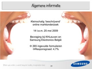 Algemene informatie


                                    Kleinschalig „beschrijvend„
     1                               online marktonderzoek
 3
                                        14 t.e.m. 25 mei 2009
 4   1
                                   Bevraging bij KHLeuven en
                                   Samsung Electronics België
 5
                                    265 ingevulde formulieren
 6                                   Responsgraad: 4,7%




When you enter a world beyond reality, imagination lives   31
 