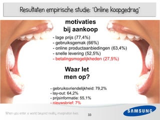 Resultaten empirische studie: “Online koopgedrag”
                                            motivaties
                                            bij aankoop
                                    - lage prijs (77,4%)
     1                              - gebruiksgemak (66%)
 3                                  - online productaanbiedingen (63,4%)
                                    - snelle levering (52,5%)
 4                                  - betalingsmogelijkheden (27,5%)
     1

 5
                                            Waar let
                                            men op?
 6
                                  - gebruiksvriendelijkheid: 79,2%
                                  - lay-out: 64,2%
                                  - prijsinformatie: 55,1%
                                  - nieuwsbrief: 7%

When you enter a world beyond reality, imagination lives   33
 
