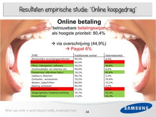 Resultaten empirische studie: “Online koopgedrag”
                                            Online betaling
                                        betrouwbare betalingswijze
                                        als hoogste prioriteit: 80,4%

     1                                 via overschrijving (44,9%)
 3
                                              Paypal 6%
                    TYPE                                 traditionele winkel   internetwinkel
 4   1              Persoonlijke verzorgingsproducten    95,5%                 4,5%
                    Consumentenelektronica               82,6%                 17,4%
                    Films, videogames, software, …       59,2%                 40,8%
                    Huishoudelijke –en interieur art.    94,0%                 6,0%
 5                  Fotoservice, afdrukken foto’s        39,2%                 60,8%
                    Cadeau’s, bloemen                    94,7%                 5,3%
                    Computer, -accessoires               70,2%                 29,8%
                    Boeken, tijdschriften                80,8%                 19,2%
 6
                    Kleding, schoenen                    95,5%                 4,5%
                    Verzekering, hypotheek               97,0%                 3,0%
                    Vliegtuigticket, hotelovernachting   34,7%                 65,3%
                    Concertticket                        15,8%                 84,2%




When you enter a world beyond reality, imagination lives          34
 
