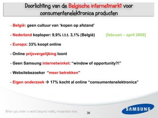 Doorlichting van de Belgische internetmarkt voor
                      consumentenelektronica producten
   - België: geen cultuur van „kopen op afstand‟

   - Nederland koploper: 9,9% i.t.t. 3,1% (België)              [februari – april 2009]

   - Europa: 33% koopt online

   - Online prijsvergelijking loont

   - Geen Samsung internetwinkel: “window of opportunity?!”

   - Websitebezoeker “meer betrekken”

 6 - Eigen onderzoek  17% kocht al online “consumentenelektronica”




When you enter a world beyond reality, imagination lives   36
 
