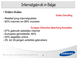 Internetgebruik in België
• Andere studies:
                                                               Insites Consulting
- Relatief jong internetpubliek
- 62% mannen en 58% vrouwen

                           European Interactive Advertising Association
- 67% gebruikt wekelijks internet
- Europees gemiddelde: 60%
- 55% dagelijks online
- 25- tot 34-jarigen actiefste gebruikers




When you enter a world beyond reality, imagination lives   5
 