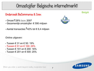 Omzetcijfer Belgische internetmarkt
                                                               België
  Onderzoek BeCommerce & Ivox:
  -3Omzet 28% t.o.v. 2007
  - Gezamenlijk omzetcijfer: € 590 miljoen
    1
  - Aantal transacties 42% tot € 6,4 miljoen


  Online uitgaven:

  - Tussen € 31 en € 50: 19%
  - Tussen € 51 en € 100: 28%
  - Tussen € 101 en € 200: 16%
 6 Tussen € 201 en € 500: 25%
  -




When you enter a world beyond reality, imagination lives   7
 