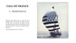 CALL OF FRANCE
1 – Barfield School
‘Twenty years from now you will be more
disappointed by the things you didn’t do than
by the ones you did do. So throw off the
bowlines. Sail away from the safe harbor. Catch
the trade winds in your sails. Explore. Dream.
Discover.’
H. Jackson Brown Jr ; P.S. I love you.
 