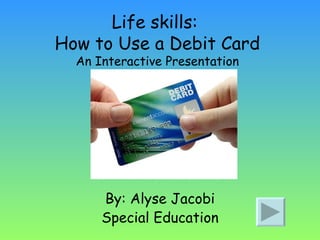 Life skills:  How to Use a Debit Card An Interactive Presentation By: Alyse Jacobi Special Education 