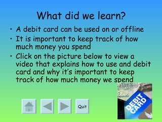 What did we learn? A debit card can be used on or offline It is important to keep track of how much money you spend Click on the picture below to view a video that explains how to use and debit card and why it’s important to keep track of how much money we spend Quit 