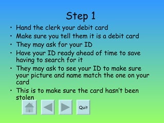 Step 1   Hand the clerk your debit card Make sure you tell them it is a debit card They may ask for your ID  Have your ID ready ahead of time to save having to search for it  They may ask to see your ID to make sure your picture and name match the one on your card This is to make sure the card hasn’t been stolen Quit 