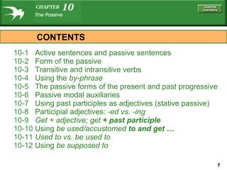 10-1  Active sentences and passive sentences 10-2  Form of the passive 10-3  Transitive and intransitive verbs 10-4  Using the  by- phrase 10-5  The passive forms of the present and past progressive 10-6  Passive modal auxiliaries 10-7  Using past participles as adjectives (stative passive) 10-8  Participial adjectives:  -ed  vs.  -ing 10-9  Get  + adjective;  get   + past participle 10-10  Using  be used/accustomed   to  and  get … 10-11  Used to  vs.  be used to 10-12  Using  be supposed to CONTENTS 