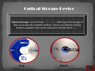 Optical Storage Device


Optical storage is a term from engineering referring to the storage of
 data on an optically readable medium. Data is recorded by making
   marks in a pattern that can be read back with the aid of light.




      CD-R                                     DVD-R
 