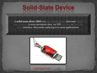 A solid-state drive (SSD) is a data storage device that uses solid-
state memory to store persistent data. An SSD emulates a hard disk
    drive interface, thus easily replacing it in most applications.




                    USB flash Drive
 