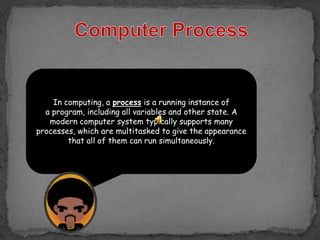 In computing, a process is a running instance of
  a program, including all variables and other state. A
   modern computer system typically supports many
processes, which are multitasked to give the appearance
        that all of them can run simultaneously.
 