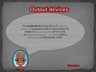 An output device is any piece of computer
hardware equipment used to communicate the
   results of data processing carried out by
  an information processing system (such as
       a computer) to the outside world.
 