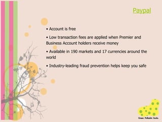 Paypal Account is free  Low transaction fees are applied when Premier and Business Account holders receive money  Available in 190 markets and 17 currencies around the world  Industry-leading fraud prevention helps keep you safe 