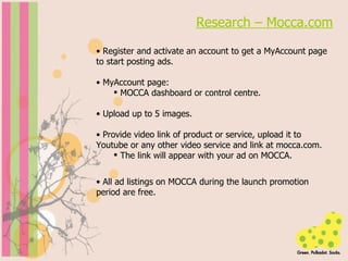 Research – Mocca.com Register and activate an account to get a MyAccount page to start posting ads. MyAccount page:  MOCCA dashboard or control centre. Upload up to 5 images. Provide video link of product or service, upload it to Youtube or any other video service and link at mocca.com. The link will appear with your ad on MOCCA. All ad listings on MOCCA during the launch promotion period are free. 