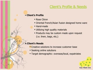 Client’s Profile & Needs Client’s Profile Rose Citron Oriental French/Asian fusion designed home ware Hand-made Utilizing high quality materials Products may be custom made upon request  (i.e. linen, bags, etc;) Client’s Needs Creative solutions to increase customer base Seeking online solutions Target demographic: overseas/local, expatriates 