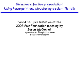 Giving an effective presentation: Using Powerpoint and structuring a scientific talk based on a presentation at the 2005 Pew Foundation meeting by Susan McConnell Department of Biological Sciences Stanford University 