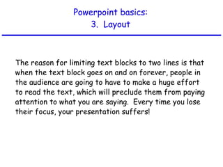 Powerpoint basics: 3.  Layout The reason for limiting text blocks to two lines is that when the text block goes on and on forever, people in the audience are going to have to make a huge effort to read the text, which will preclude them from paying attention to what you are saying.  Every time you lose their focus, your presentation suffers! 