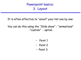 Powerpoint basics: 3.  Layout It is often effective to “unveil” your list one by one: Point 1 Point 2 Point 3 You can do this using the “Slide show” - “animations” -”custom”  - option 