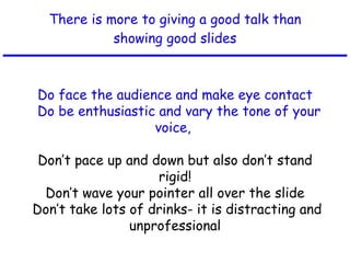 There is more to giving a good talk than showing good slides Do face the audience and make eye contact   Do be enthusiastic and vary the tone of your voice,  Don’t pace up and down but also don’t stand rigid! Don’t wave your pointer all over the slide  Don’t take lots of drinks- it is distracting and unprofessional 