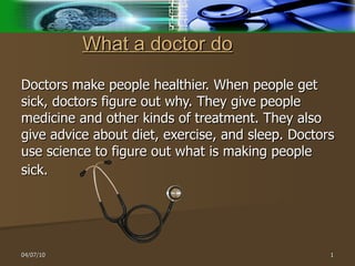 What a doctor do   Doctors make people healthier. When people get sick, doctors figure out why. They give people medicine and other kinds of treatment. They also give advice about diet, exercise, and sleep. Doctors use science to figure out what is making people sick.   