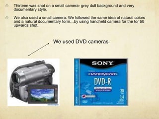Thirteen was shot on a small camera- grey dull background and very documentary style.We also used a small camera. We followed the same idea of natural colors and a natural documentary form…by using handheld camera for the for tilt upwards shot.We used DVD cameras