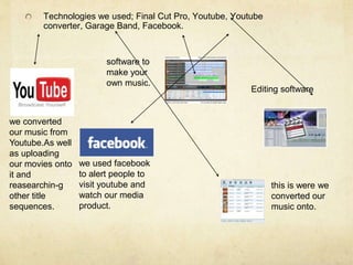 Technologies we used; Final Cut Pro, Youtube, Youtube converter, Garage Band, Facebook.software to make your own music.Editing softwarewe converted our music from Youtube.As well as uploading our movies onto it and reasearchin-g other title sequences.we used facebook to alert people to visit youtube and watch our media product.this is were we converted our music onto.