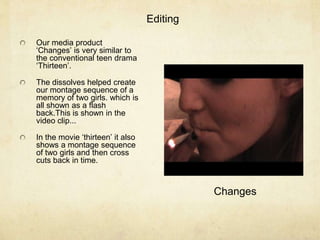     EditingOur media product ‘Changes’ is very similar to the conventional teen drama ‘Thirteen’. The dissolves helped create our montage sequence of a memory of two girls. which is all shown as a flash back.This is shown in the video clip...In the movie ‘thirteen’ it also shows a montage sequence of two girls and then cross cuts back in time.Changes