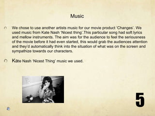 5MusicWe chose to use another artists music for our movie product ‘Changes’. We used music from Kate Nash ‘Nicest thing’.This particular song had soft lyrics and mellow instruments. The aim was for the audience to feel the seriousness of the movie before it had even started, this would grab the audiences attention and they’d automatically think into the situation of what was on the screen and sympathize towards our characters. Kate Nash ‘Nicest Thing’ music we used.