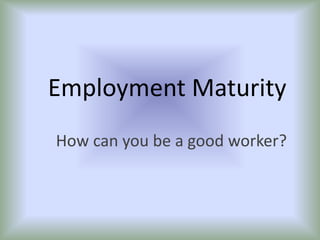 Employment Maturity How can you be a good worker? 