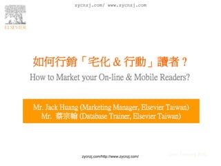 zycnzj.com/ www.zycnzj.com




如何行銷「宅化 & 行動」讀者 ?
How to Market your On-line & Mobile Readers?


Mr. Jack Huang (Marketing Manager, Elsevier Taiwan)
  Mr. 蔡宗翰 (Database Trainer, Elsevier Taiwan)




               zycnzj.com/http://www.zycnzj.com/   Date: February 2010
 