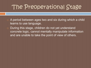 The Preoperational StageA period between ages two and six during which a child learns to use language. During this stage, children do not yet understand concrete logic, cannot mentally manipulate information and are unable to take the point of view of others.