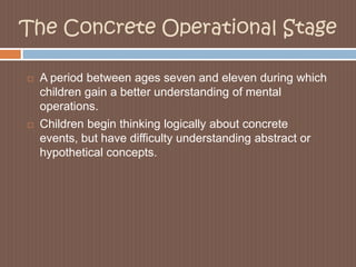The Concrete Operational StageA period between ages seven and eleven during which children gain a better understanding of mental operations. Children begin thinking logically about concrete events, but have difficulty understanding abstract or hypothetical concepts. 