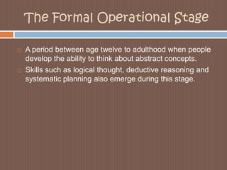 The Formal Operational StageA period between age twelve to adulthood when people develop the ability to think about abstract concepts.Skills such as logical thought, deductive reasoning and systematic planning also emerge during this stage. 
