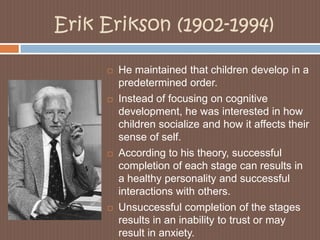 Erik Erikson (1902-1994)He maintained that children develop in a predetermined order. Instead of focusing on cognitive development, he was interested in how children socialize and how it affects their sense of self. According to his theory, successful completion of each stage can results in a healthy personality and successful interactions with others. Unsuccessful completion of the stages results in an inability to trust or may result in anxiety. 