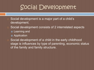 Social DevelopmentSocial development is a major part of a child’s development. Social development consists of 2 interrelated aspectsLearning andApplicationSocial development of a child in the early childhood stage is influences by type of parenting, economic status of the family and family structure. 