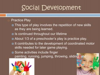 Social DevelopmentPractice PlayThis type of play involves the repetition of new skills as they are being learned. Is continued throughout our lifetimeAbout 1/3 of a preschooler’s play is practice play.It contributes to the development of coordinated motor skills needed for later game playing. Some activities include finger painting, running, jumping, throwing, sliding, and twirling. 
