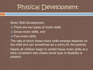 Physical DevelopmentMotor Skill DevelopmentThere are two types of motor skillsGross motor skills, andFine motor skillsThe rate at which these motor skills emerge depends on the child and can sometimes be a worry for the parents. Nearly all children begin to exhibit these motor skills at a fairly consistent rate unless some type of disability is present.