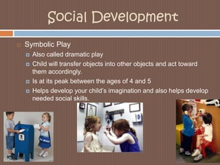 Social DevelopmentSymbolic PlayAlso called dramatic playChild will transfer objects into other objects and act toward them accordingly. Is at its peak between the ages of 4 and 5Helps develop your child’s imagination and also helps develop needed social skills.