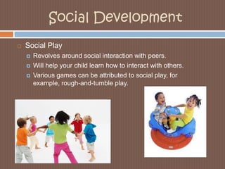 Social DevelopmentSocial PlayRevolves around social interaction with peers. Will help your child learn how to interact with others. Various games can be attributed to social play, for example, rough-and-tumble play.