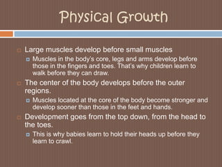 Physical GrowthLarge muscles develop before small musclesMuscles in the body’s core, legs and arms develop before those in the fingers and toes. That’s why children learn to walk before they can draw.The center of the body develops before the outer regions.Muscles located at the core of the body become stronger and develop sooner than those in the feet and hands.Development goes from the top down, from the head to the toes.This is why babies learn to hold their heads up before they learn to crawl.