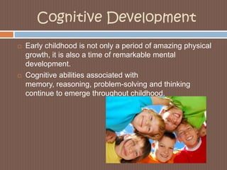 Cognitive DevelopmentEarly childhood is not only a period of amazing physical growth, it is also a time of remarkable mental development. Cognitive abilities associated with memory, reasoning, problem-solving and thinking continue to emerge throughout childhood. 