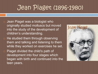 Jean Piaget (1896-1980)Jean Piaget was a biologist who originally studied molluscs but moved into the study of the development of children’s understanding. He studied them through observing them and talking and listening to them while they worked on exercises he set.Piaget divided the child’s path of development into four stages which began with birth and continued into the teen years. 