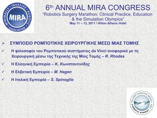 6 th  ANNUAL MIRA CONGRESS “Robotics Surgery Marathon: Clinical Practice, Education  & the Simulation Olympics” May 11 – 13, 2011 / Hilton Athens Hotel ΣΥΜΠΟΣΙΟ ΡΟΜΠΟΤΙΚΗΣ ΧΕΙΡΟΥΡΓΙΚΗΣ ΜΕΣΩ ΜΙΑΣ ΤΟΜΗΣ Η φιλοσοφία του Ρομποτικού συστήματος da Vinci αναφορικά με τη  Χειρουργική μέσω της Τεχνικής της Μίας Τομής –  R. Rhodes   Η Ελληνική Εμπειρία –  Κ. Κωνσταντινίδης Η Ελβετική Εμπειρία –  M. Hagen Η Ιταλική Εμπειρία –  S. Spinoglio 